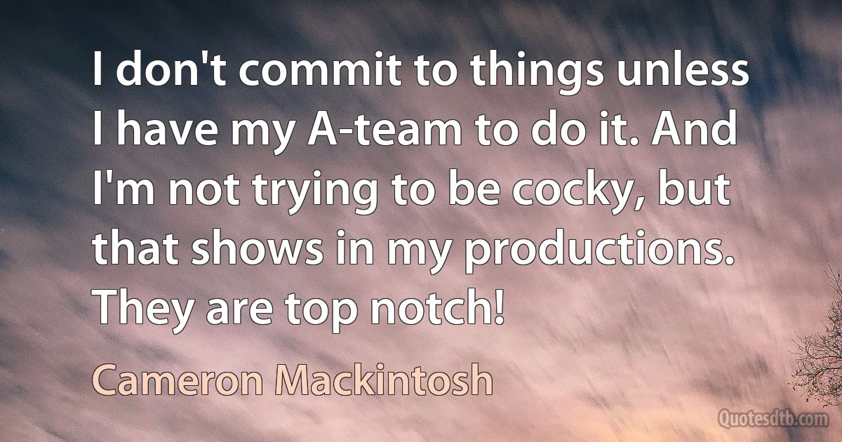 I don't commit to things unless I have my A-team to do it. And I'm not trying to be cocky, but that shows in my productions. They are top notch! (Cameron Mackintosh)