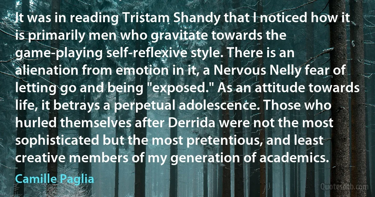 It was in reading Tristam Shandy that I noticed how it is primarily men who gravitate towards the game-playing self-reflexive style. There is an alienation from emotion in it, a Nervous Nelly fear of letting go and being "exposed." As an attitude towards life, it betrays a perpetual adolescence. Those who hurled themselves after Derrida were not the most sophisticated but the most pretentious, and least creative members of my generation of academics. (Camille Paglia)