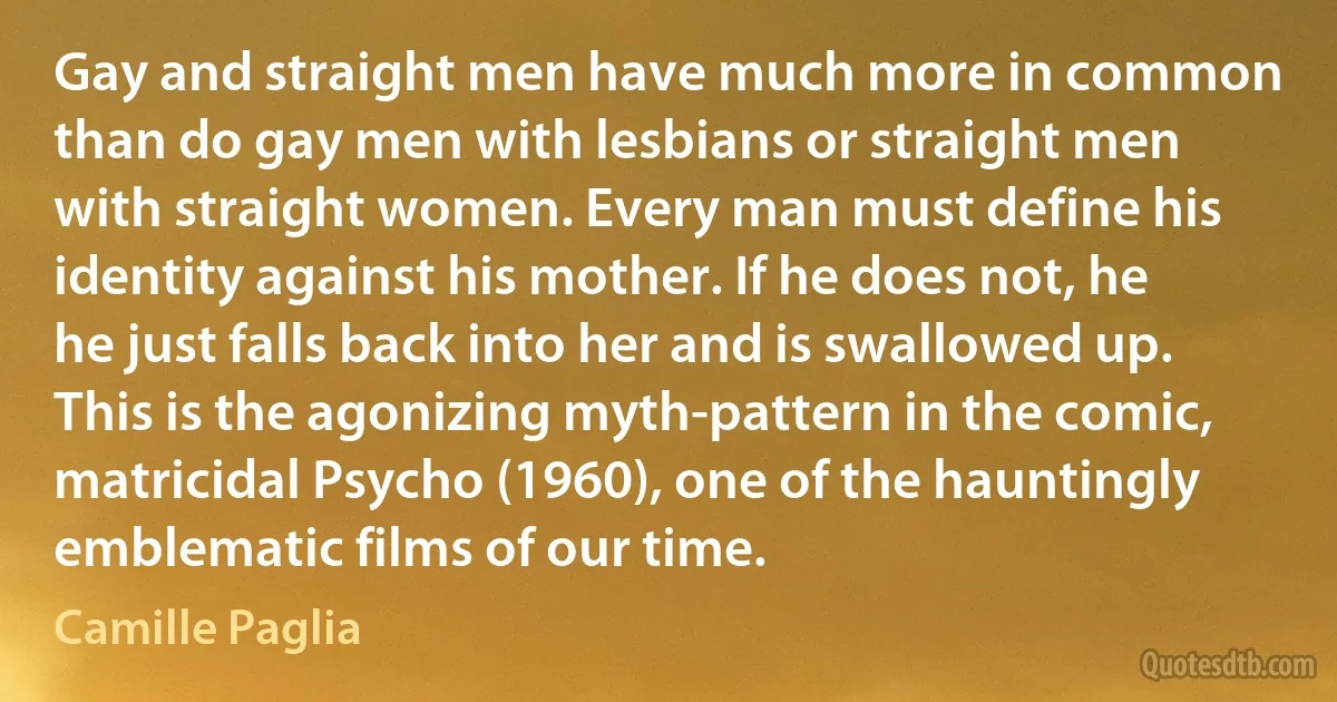 Gay and straight men have much more in common than do gay men with lesbians or straight men with straight women. Every man must define his identity against his mother. If he does not, he he just falls back into her and is swallowed up. This is the agonizing myth-pattern in the comic, matricidal Psycho (1960), one of the hauntingly emblematic films of our time. (Camille Paglia)