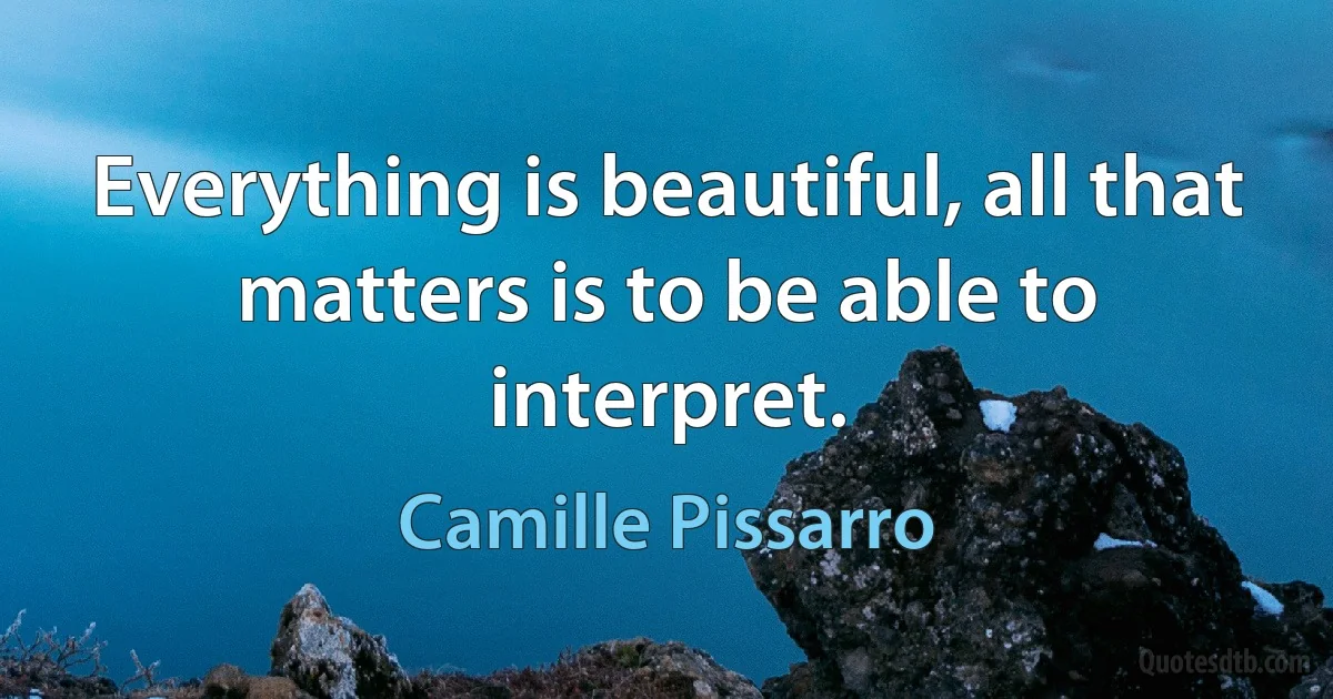 Everything is beautiful, all that matters is to be able to interpret. (Camille Pissarro)