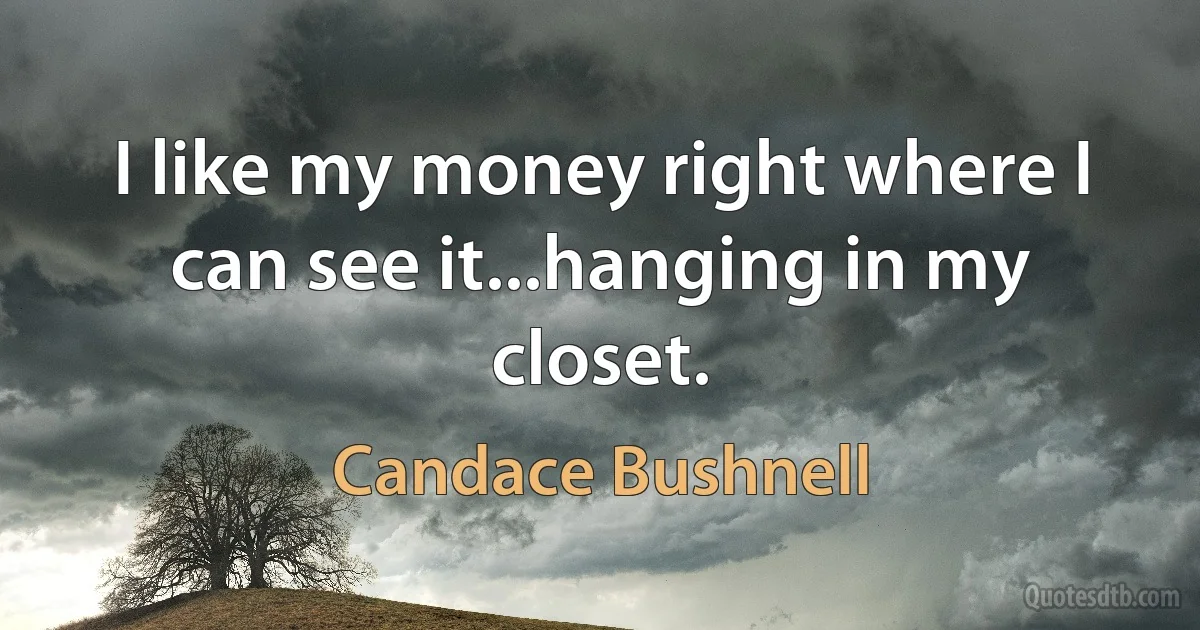 I like my money right where I can see it...hanging in my closet. (Candace Bushnell)