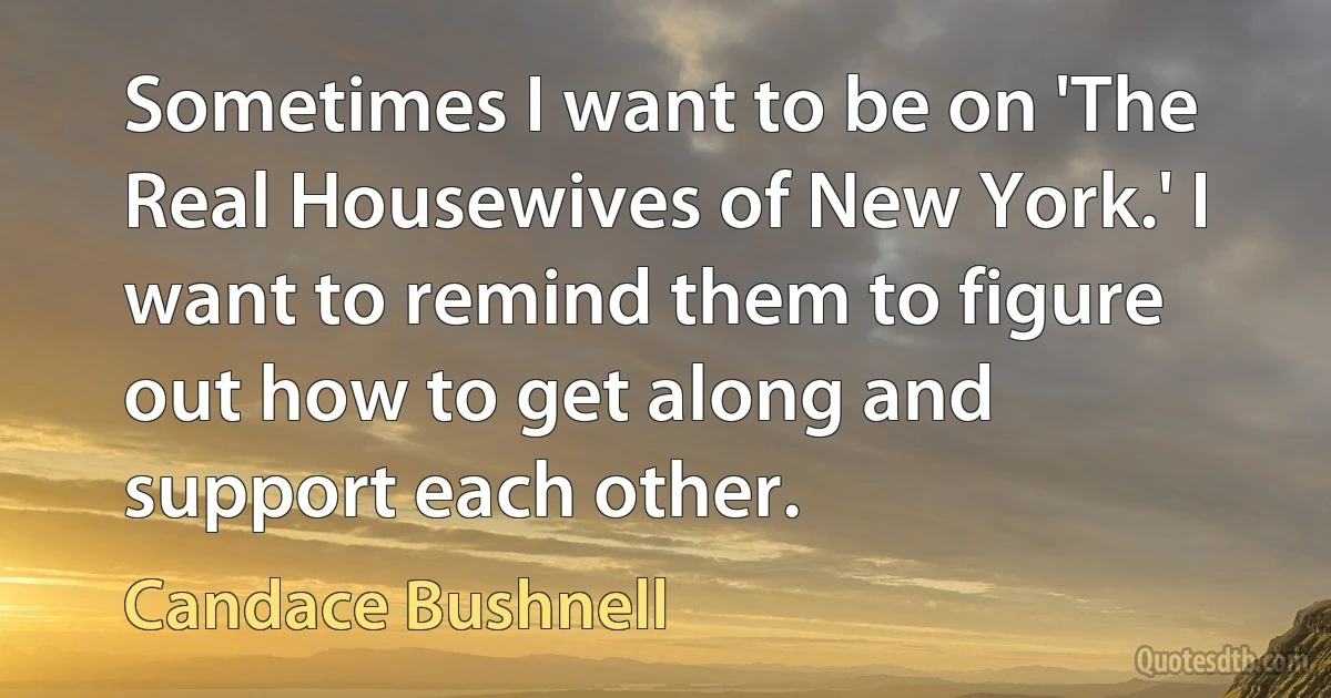 Sometimes I want to be on 'The Real Housewives of New York.' I want to remind them to figure out how to get along and support each other. (Candace Bushnell)