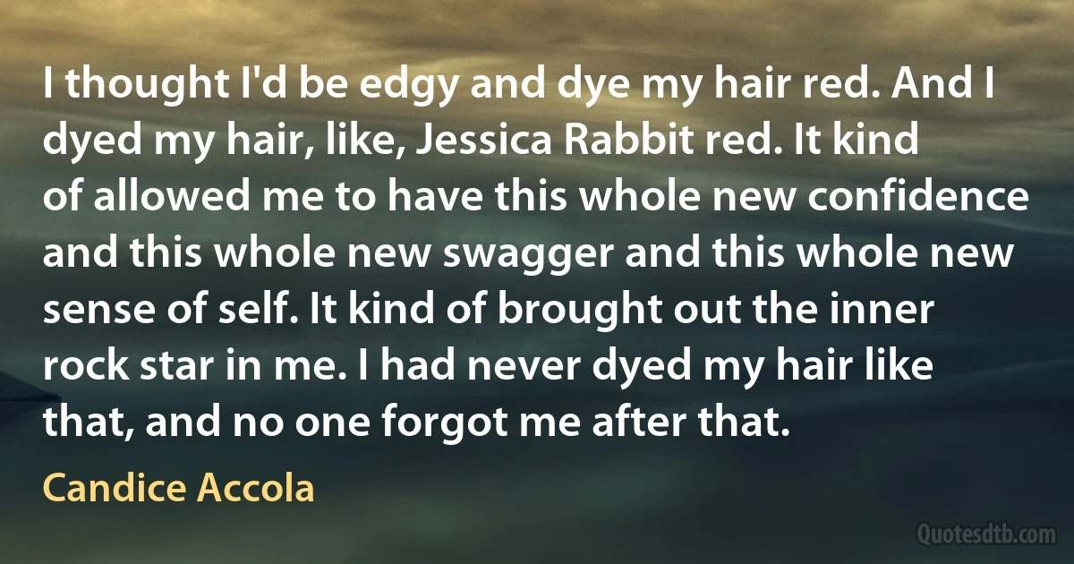 I thought I'd be edgy and dye my hair red. And I dyed my hair, like, Jessica Rabbit red. It kind of allowed me to have this whole new confidence and this whole new swagger and this whole new sense of self. It kind of brought out the inner rock star in me. I had never dyed my hair like that, and no one forgot me after that. (Candice Accola)