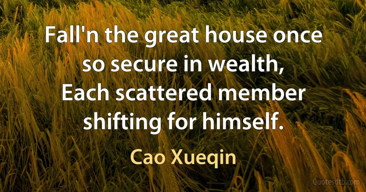 Fall'n the great house once so secure in wealth,
Each scattered member shifting for himself. (Cao Xueqin)