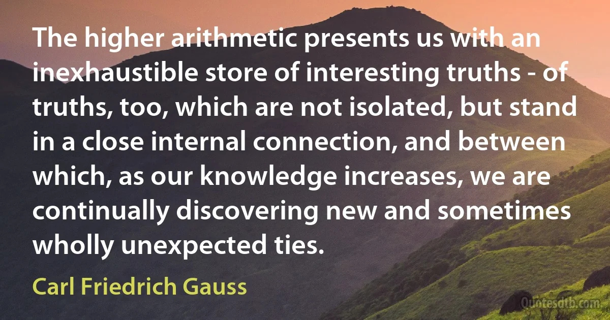 The higher arithmetic presents us with an inexhaustible store of interesting truths - of truths, too, which are not isolated, but stand in a close internal connection, and between which, as our knowledge increases, we are continually discovering new and sometimes wholly unexpected ties. (Carl Friedrich Gauss)