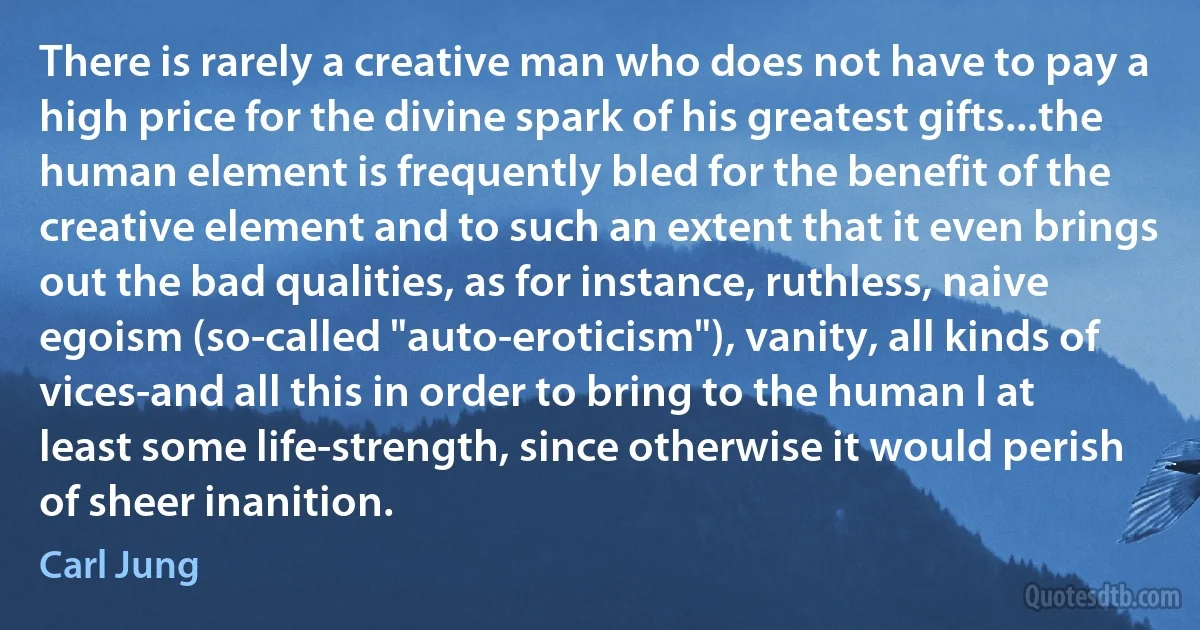 There is rarely a creative man who does not have to pay a high price for the divine spark of his greatest gifts...the human element is frequently bled for the benefit of the creative element and to such an extent that it even brings out the bad qualities, as for instance, ruthless, naive egoism (so-called "auto-eroticism"), vanity, all kinds of vices-and all this in order to bring to the human I at least some life-strength, since otherwise it would perish of sheer inanition. (Carl Jung)