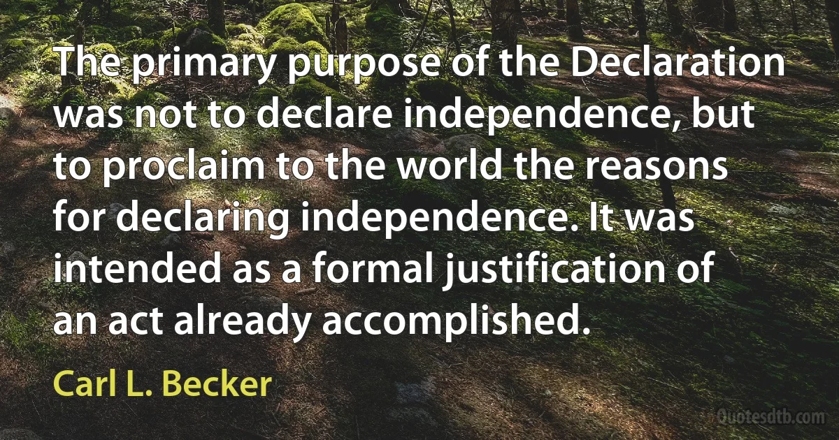 The primary purpose of the Declaration was not to declare independence, but to proclaim to the world the reasons for declaring independence. It was intended as a formal justification of an act already accomplished. (Carl L. Becker)