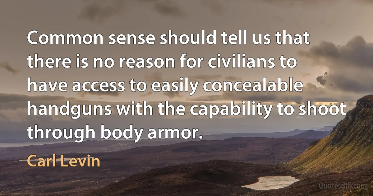 Common sense should tell us that there is no reason for civilians to have access to easily concealable handguns with the capability to shoot through body armor. (Carl Levin)