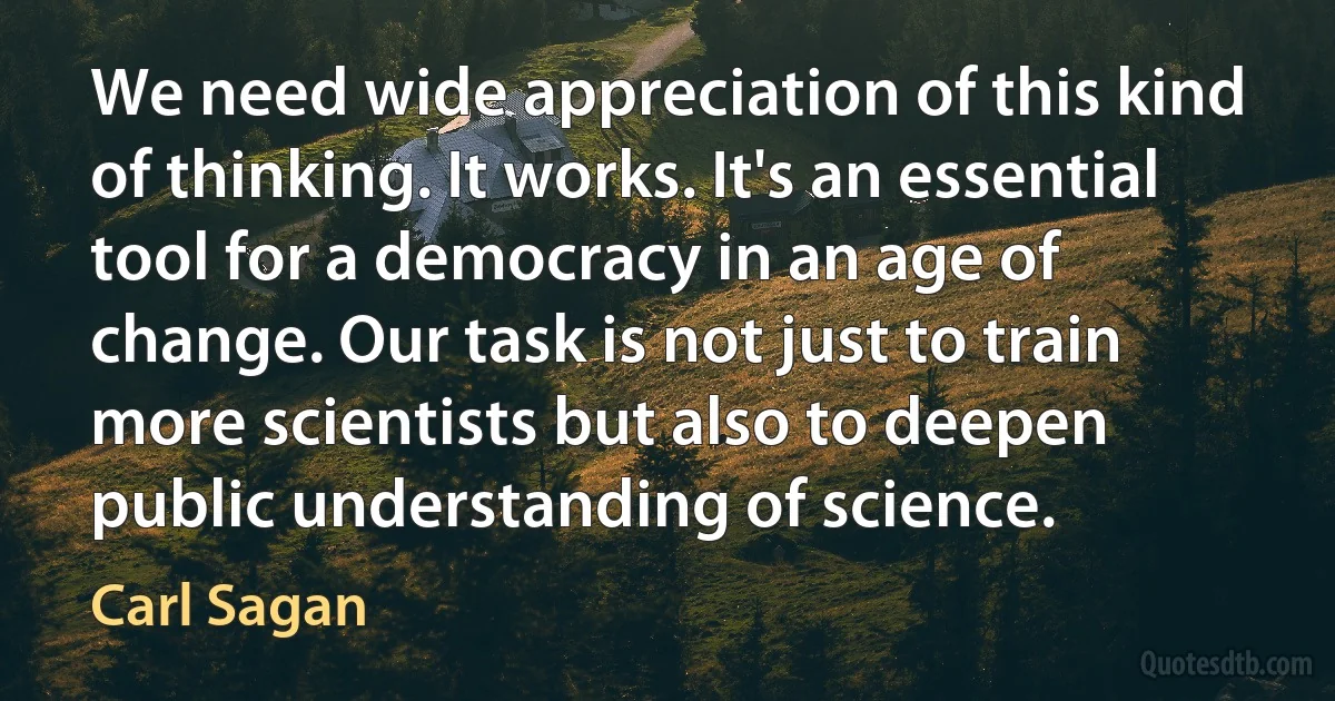 We need wide appreciation of this kind of thinking. It works. It's an essential tool for a democracy in an age of change. Our task is not just to train more scientists but also to deepen public understanding of science. (Carl Sagan)