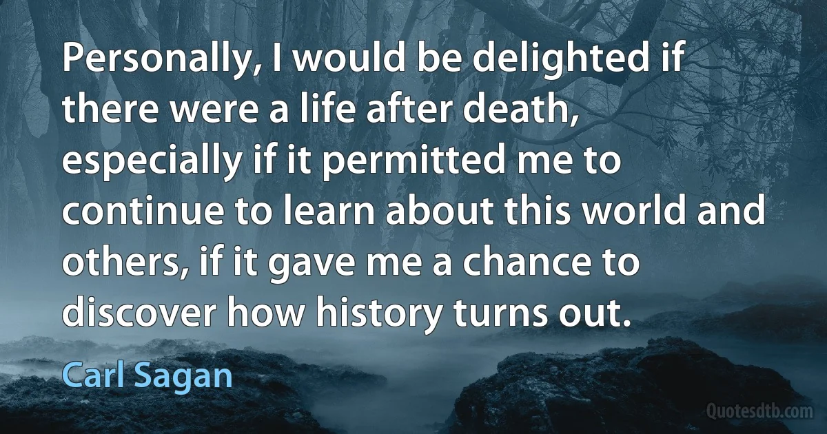 Personally, I would be delighted if there were a life after death, especially if it permitted me to continue to learn about this world and others, if it gave me a chance to discover how history turns out. (Carl Sagan)