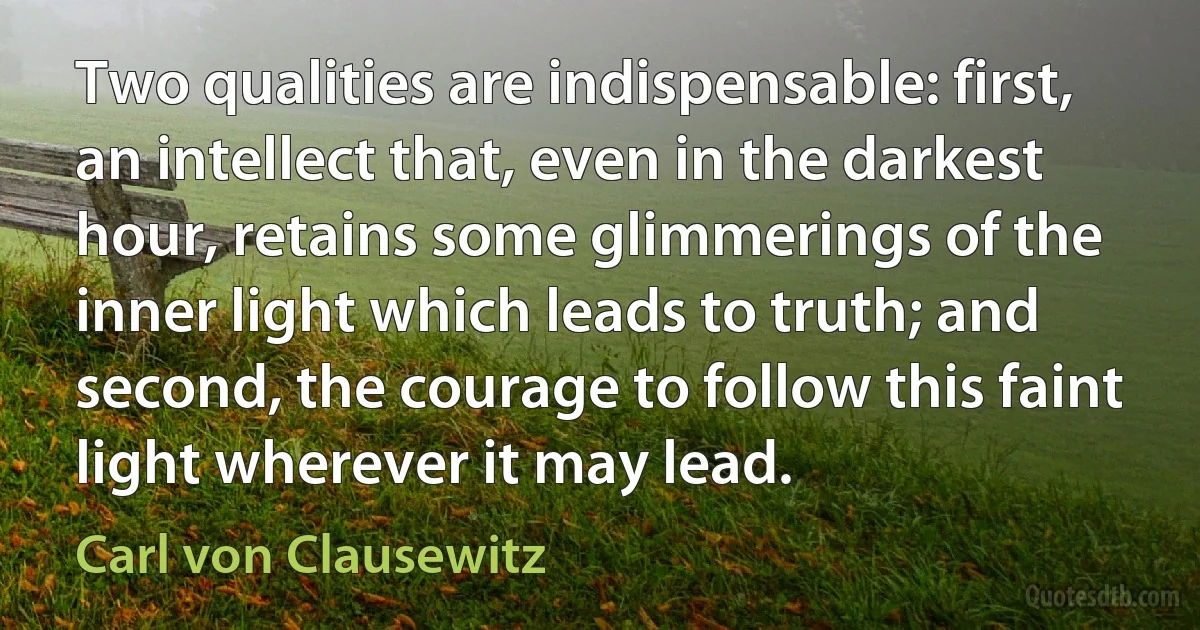 Two qualities are indispensable: first, an intellect that, even in the darkest hour, retains some glimmerings of the inner light which leads to truth; and second, the courage to follow this faint light wherever it may lead. (Carl von Clausewitz)