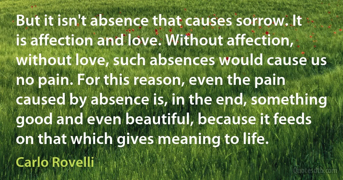 But it isn't absence that causes sorrow. It is affection and love. Without affection, without love, such absences would cause us no pain. For this reason, even the pain caused by absence is, in the end, something good and even beautiful, because it feeds on that which gives meaning to life. (Carlo Rovelli)