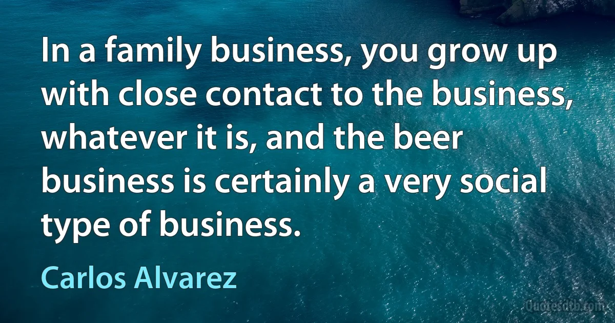 In a family business, you grow up with close contact to the business, whatever it is, and the beer business is certainly a very social type of business. (Carlos Alvarez)