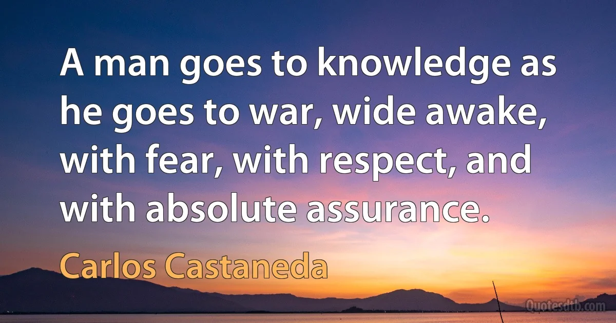 A man goes to knowledge as he goes to war, wide awake, with fear, with respect, and with absolute assurance. (Carlos Castaneda)