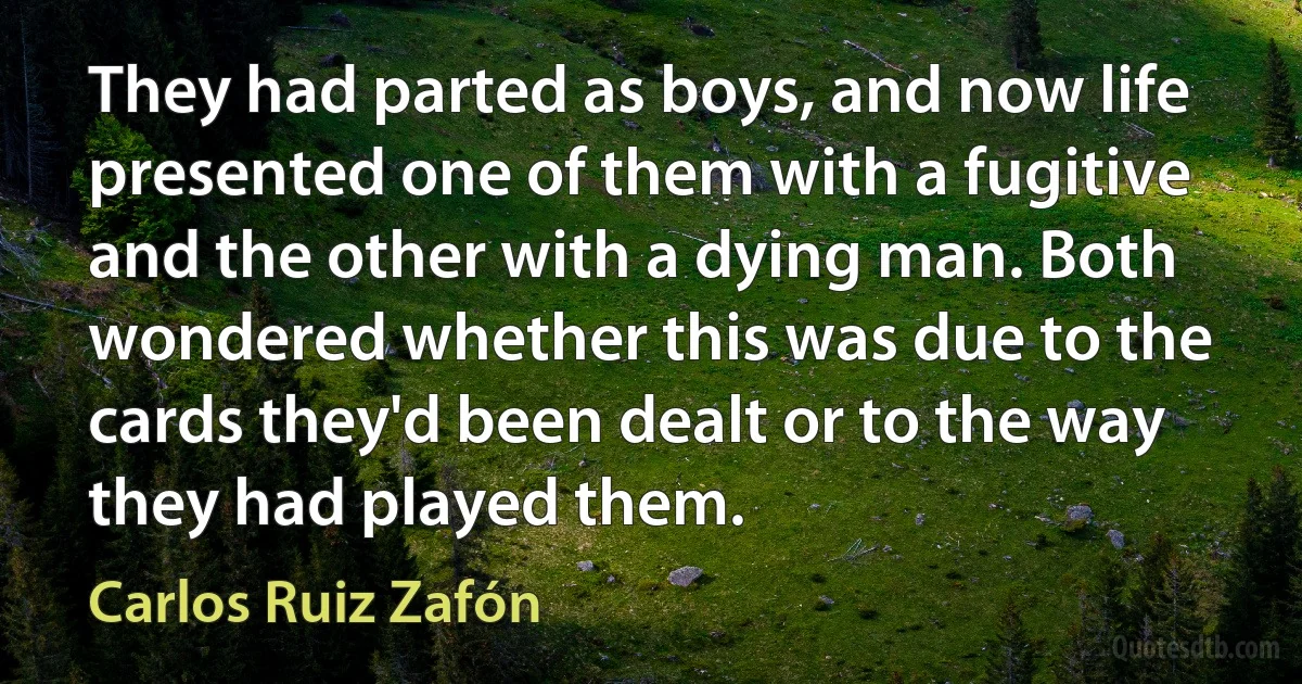 They had parted as boys, and now life presented one of them with a fugitive and the other with a dying man. Both wondered whether this was due to the cards they'd been dealt or to the way they had played them. (Carlos Ruiz Zafón)