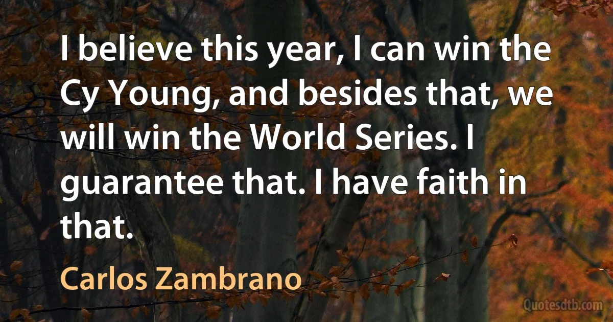 I believe this year, I can win the Cy Young, and besides that, we will win the World Series. I guarantee that. I have faith in that. (Carlos Zambrano)