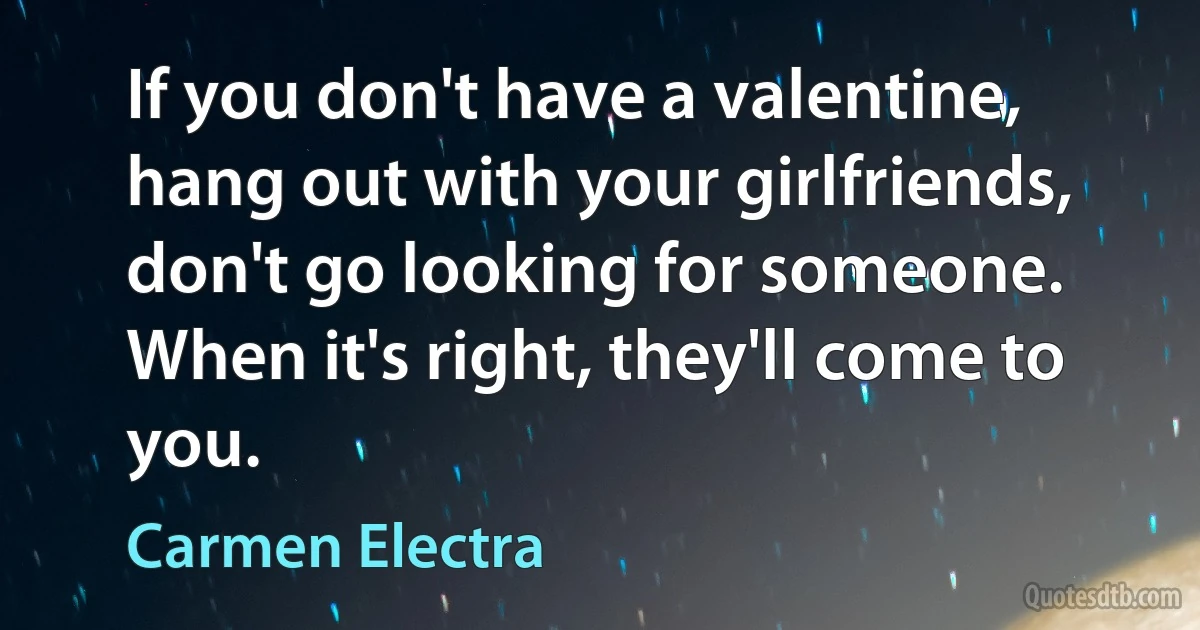 If you don't have a valentine, hang out with your girlfriends, don't go looking for someone. When it's right, they'll come to you. (Carmen Electra)