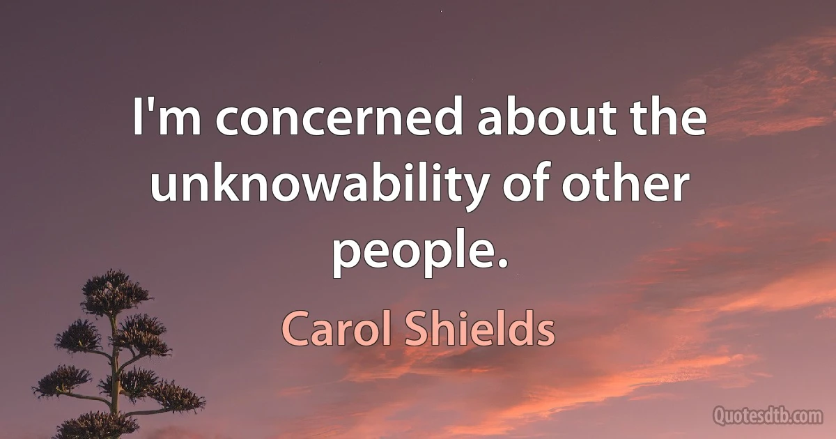 I'm concerned about the unknowability of other people. (Carol Shields)