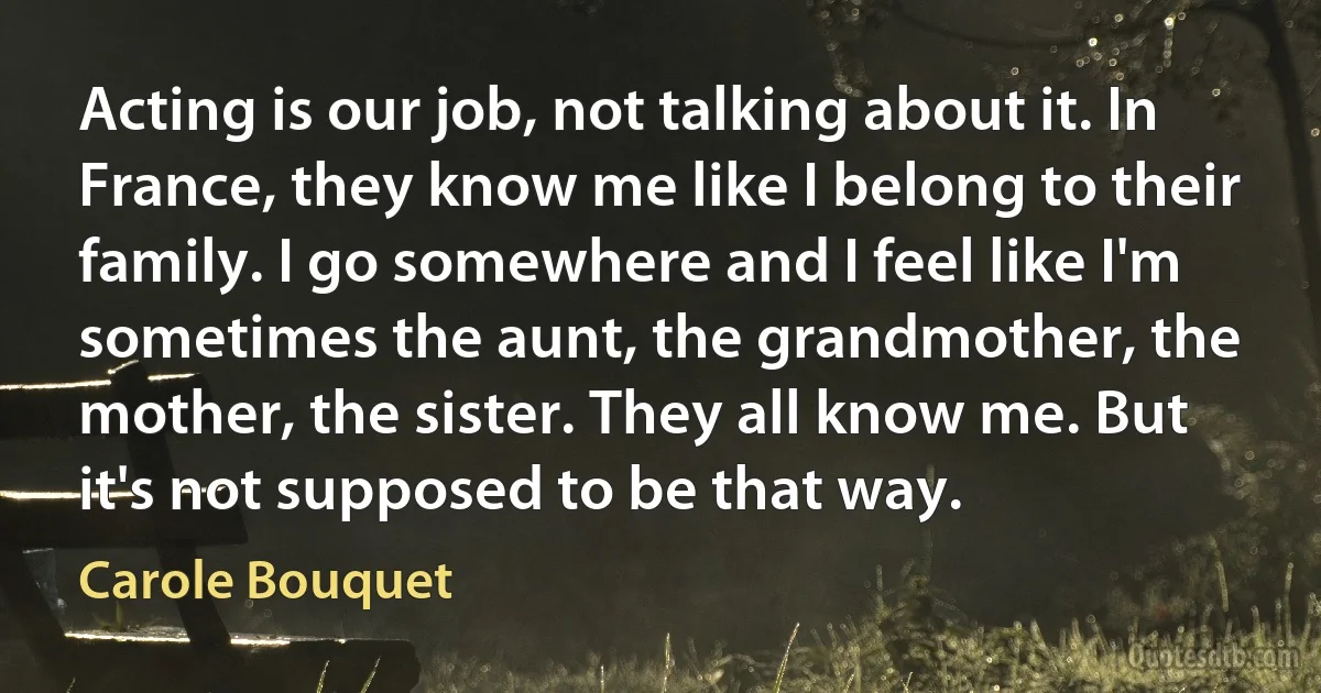 Acting is our job, not talking about it. In France, they know me like I belong to their family. I go somewhere and I feel like I'm sometimes the aunt, the grandmother, the mother, the sister. They all know me. But it's not supposed to be that way. (Carole Bouquet)