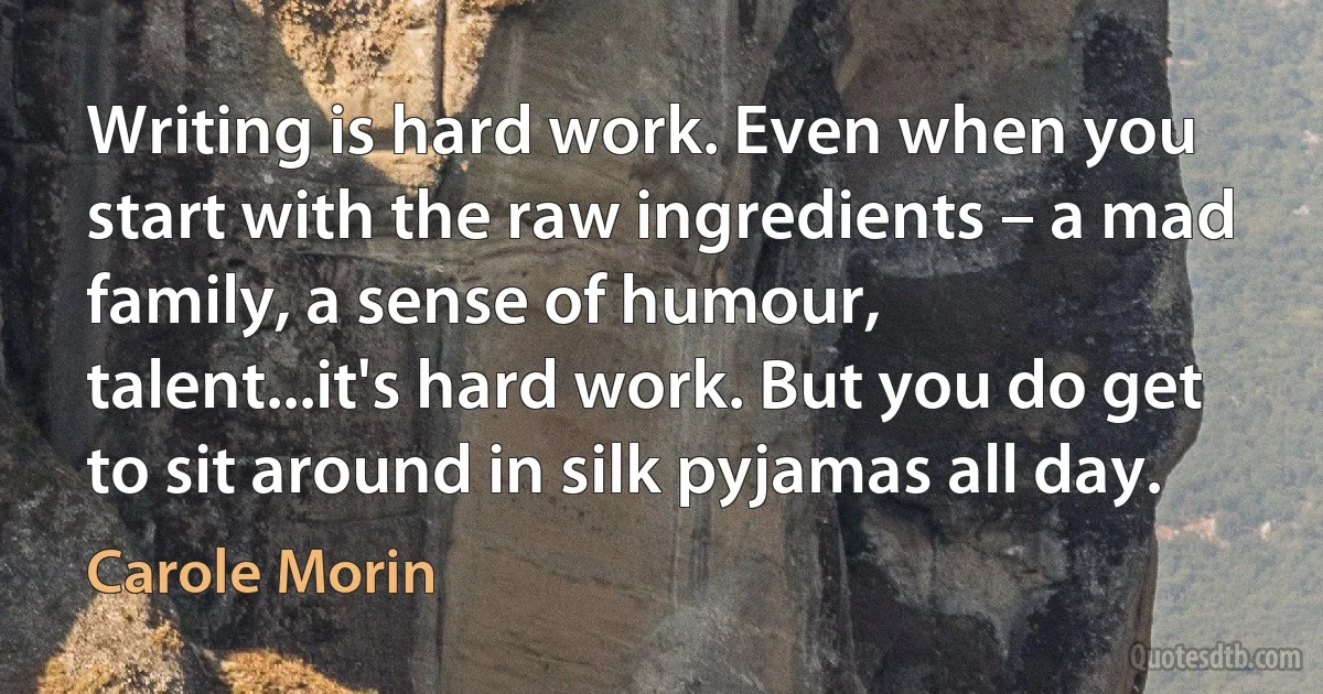 Writing is hard work. Even when you start with the raw ingredients – a mad family, a sense of humour, talent...it's hard work. But you do get to sit around in silk pyjamas all day. (Carole Morin)