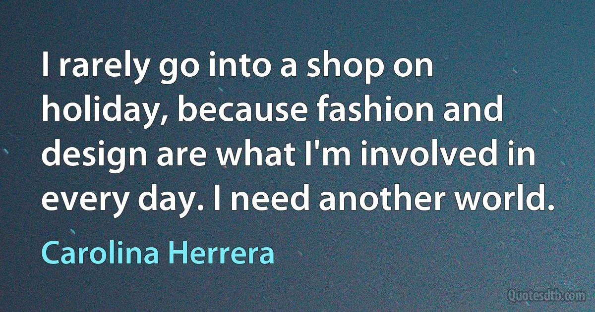 I rarely go into a shop on holiday, because fashion and design are what I'm involved in every day. I need another world. (Carolina Herrera)