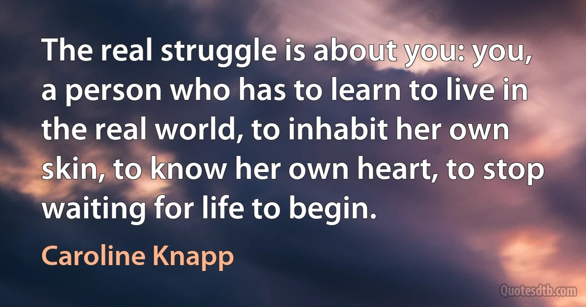 The real struggle is about you: you, a person who has to learn to live in the real world, to inhabit her own skin, to know her own heart, to stop waiting for life to begin. (Caroline Knapp)