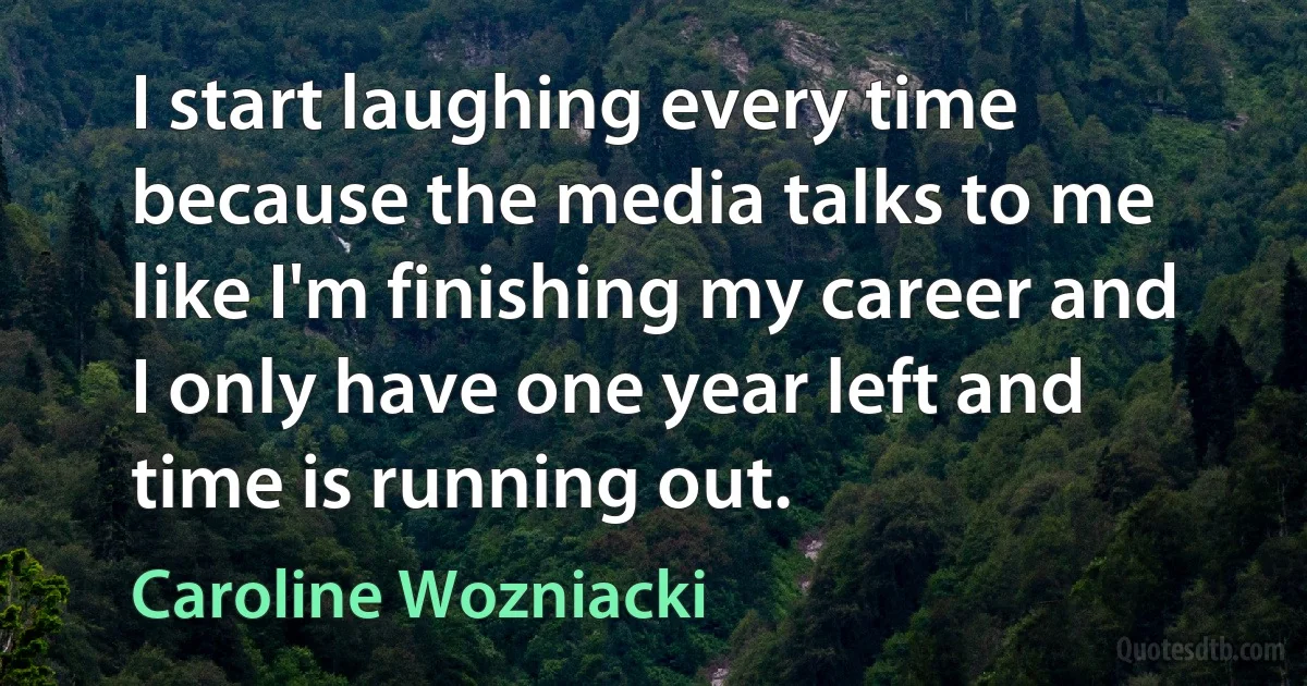 I start laughing every time because the media talks to me like I'm finishing my career and I only have one year left and time is running out. (Caroline Wozniacki)