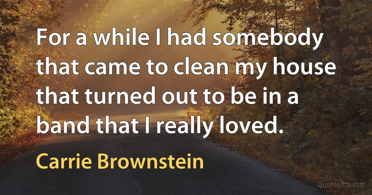 For a while I had somebody that came to clean my house that turned out to be in a band that I really loved. (Carrie Brownstein)