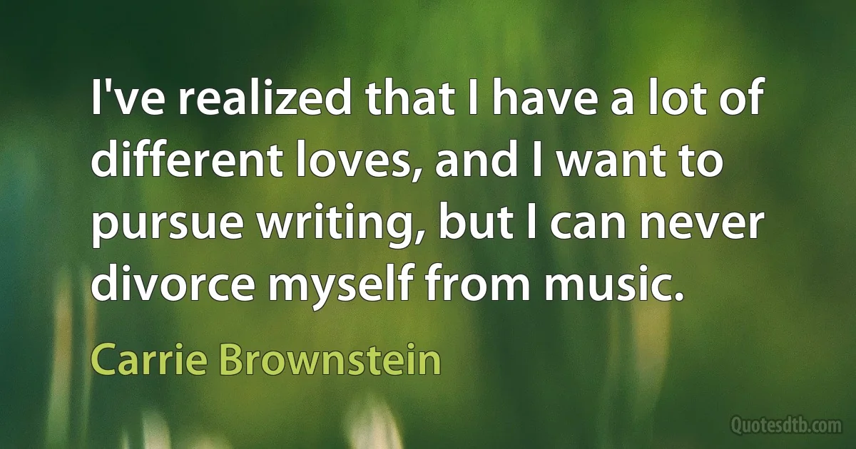 I've realized that I have a lot of different loves, and I want to pursue writing, but I can never divorce myself from music. (Carrie Brownstein)