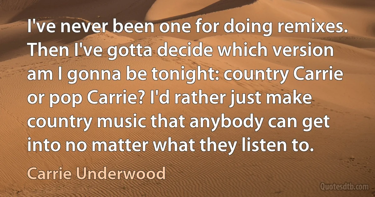 I've never been one for doing remixes. Then I've gotta decide which version am I gonna be tonight: country Carrie or pop Carrie? I'd rather just make country music that anybody can get into no matter what they listen to. (Carrie Underwood)