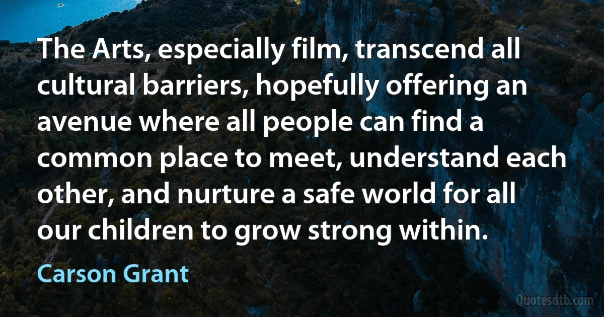 The Arts, especially film, transcend all cultural barriers, hopefully offering an avenue where all people can find a common place to meet, understand each other, and nurture a safe world for all our children to grow strong within. (Carson Grant)