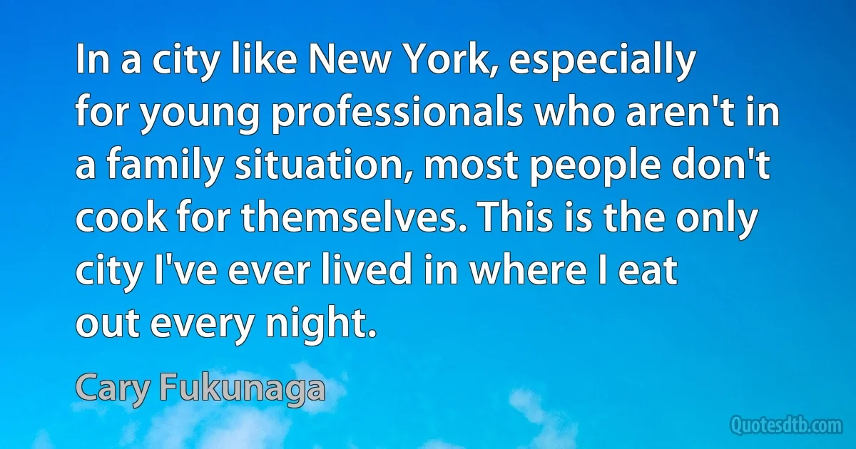 In a city like New York, especially for young professionals who aren't in a family situation, most people don't cook for themselves. This is the only city I've ever lived in where I eat out every night. (Cary Fukunaga)