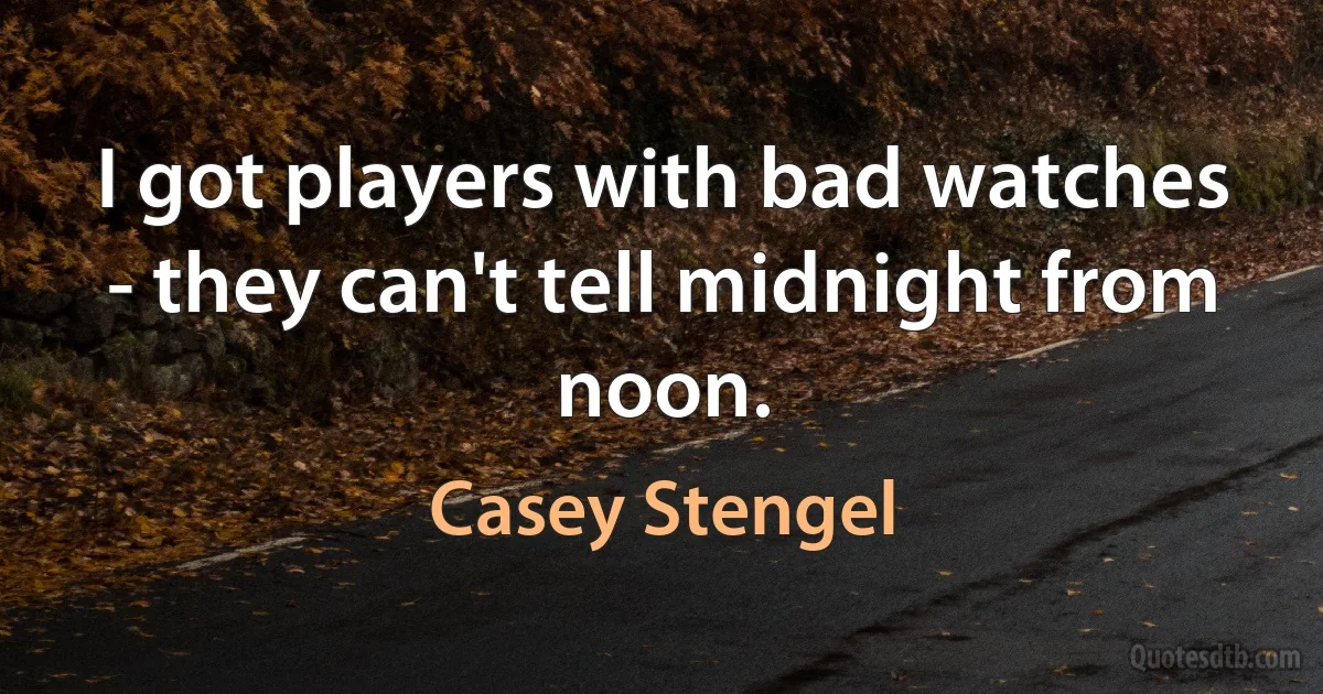 I got players with bad watches - they can't tell midnight from noon. (Casey Stengel)