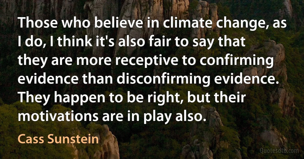 Those who believe in climate change, as I do, I think it's also fair to say that they are more receptive to confirming evidence than disconfirming evidence. They happen to be right, but their motivations are in play also. (Cass Sunstein)