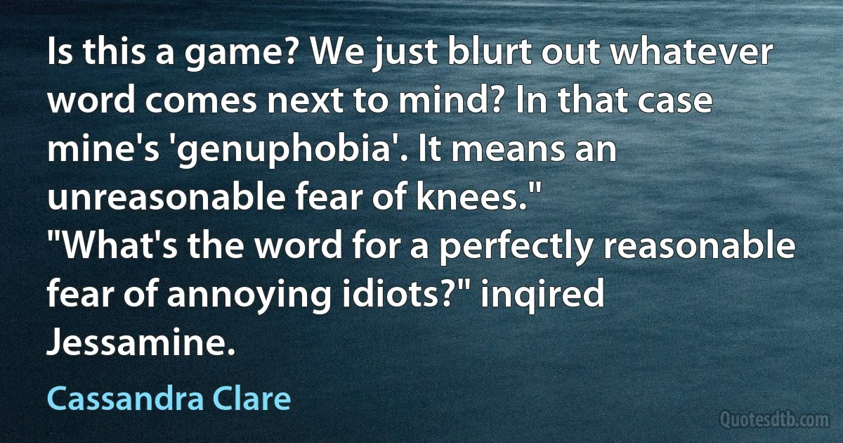 Is this a game? We just blurt out whatever word comes next to mind? In that case mine's 'genuphobia'. It means an unreasonable fear of knees."
"What's the word for a perfectly reasonable fear of annoying idiots?" inqired Jessamine. (Cassandra Clare)