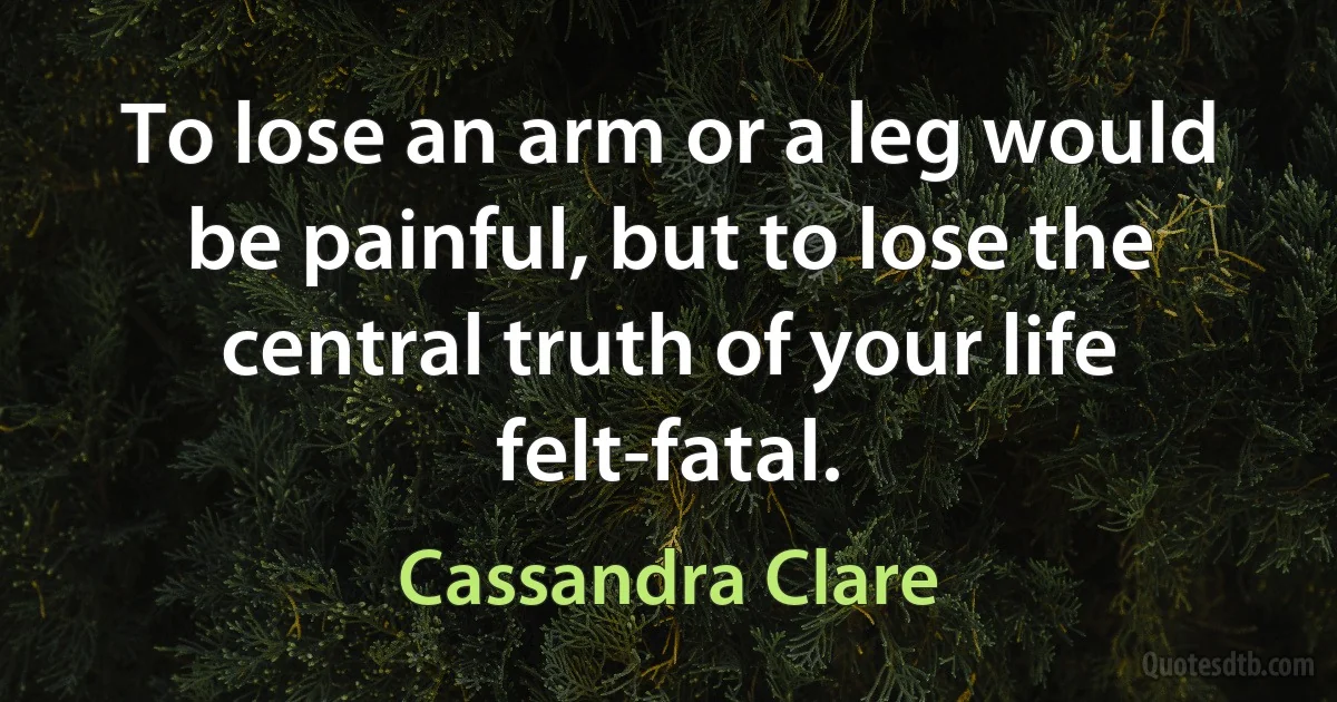 To lose an arm or a leg would be painful, but to lose the central truth of your life felt-fatal. (Cassandra Clare)