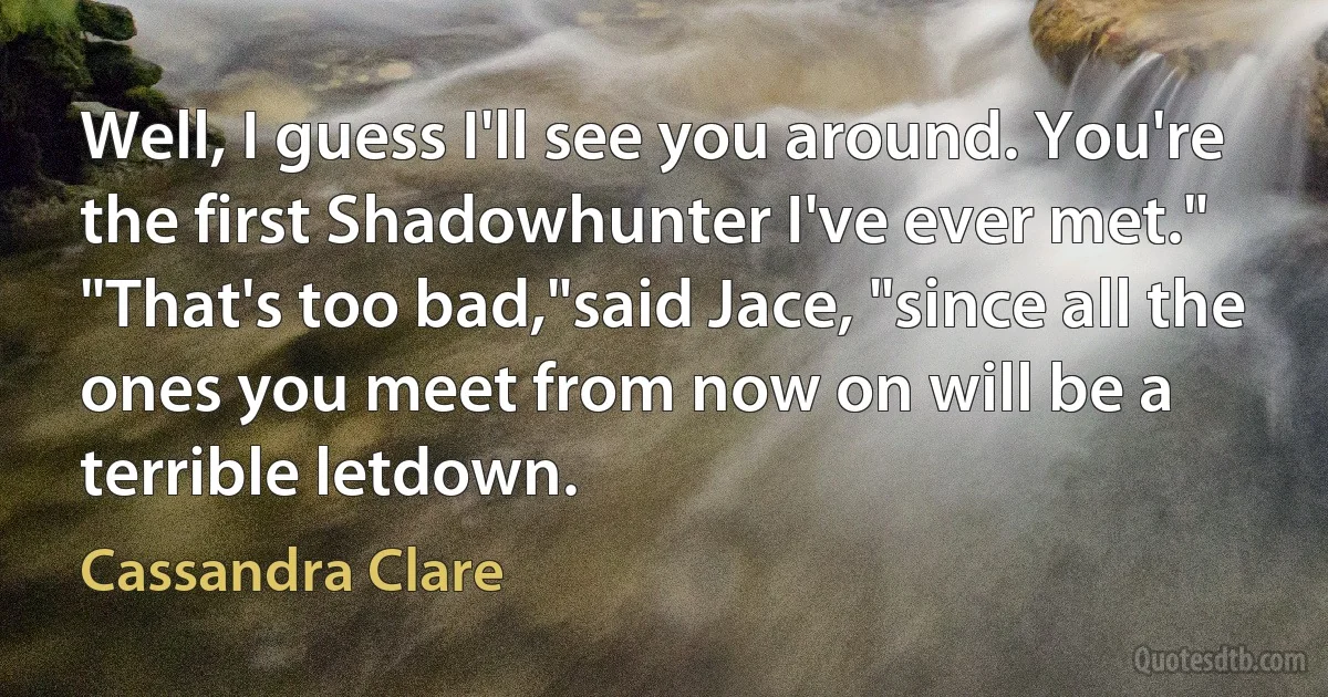 Well, I guess I'll see you around. You're the first Shadowhunter I've ever met."
"That's too bad,"said Jace, "since all the ones you meet from now on will be a terrible letdown. (Cassandra Clare)