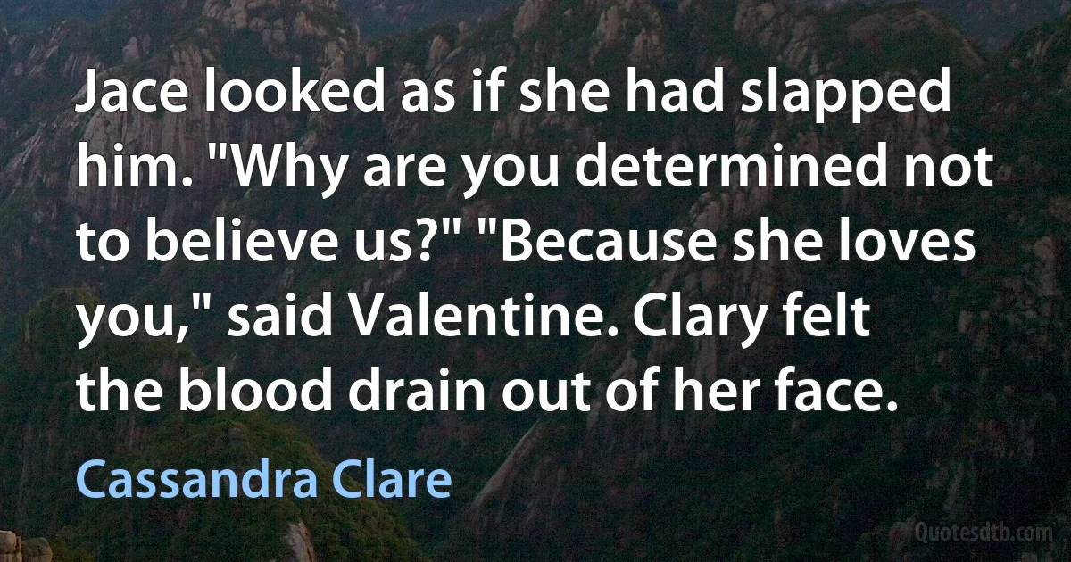 Jace looked as if she had slapped him. "Why are you determined not to believe us?" "Because she loves you," said Valentine. Clary felt the blood drain out of her face. (Cassandra Clare)