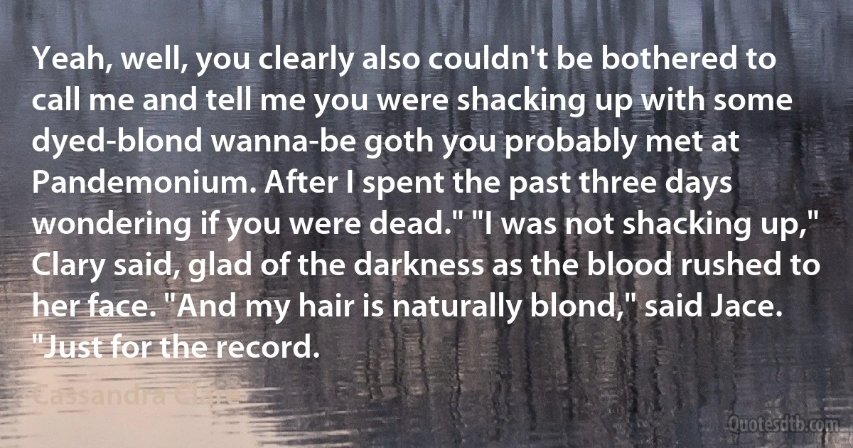 Yeah, well, you clearly also couldn't be bothered to call me and tell me you were shacking up with some dyed-blond wanna-be goth you probably met at Pandemonium. After I spent the past three days wondering if you were dead." "I was not shacking up," Clary said, glad of the darkness as the blood rushed to her face. "And my hair is naturally blond," said Jace. "Just for the record. (Cassandra Clare)