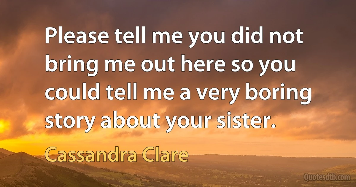 Please tell me you did not bring me out here so you could tell me a very boring story about your sister. (Cassandra Clare)