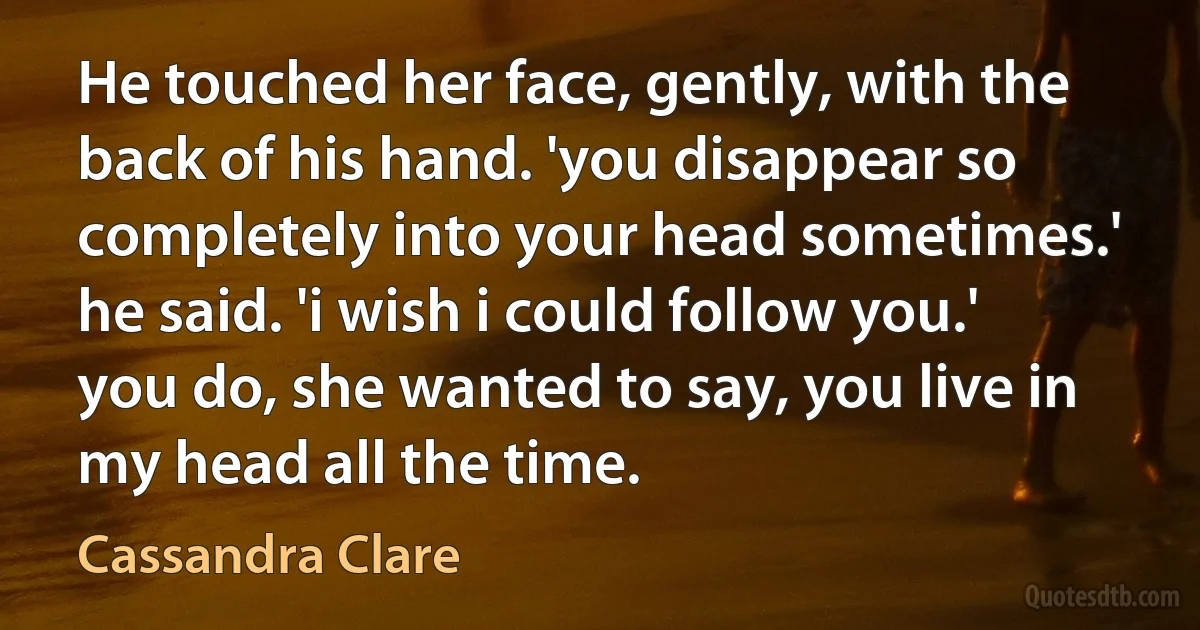 He touched her face, gently, with the back of his hand. 'you disappear so completely into your head sometimes.' he said. 'i wish i could follow you.'
you do, she wanted to say, you live in my head all the time. (Cassandra Clare)