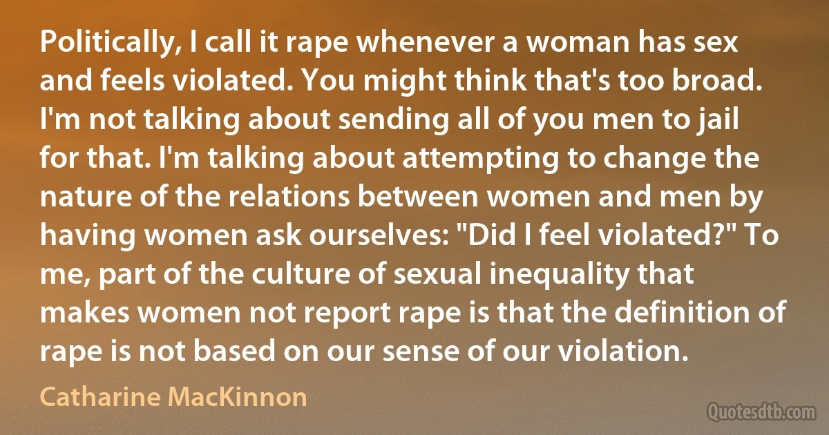 Politically, I call it rape whenever a woman has sex and feels violated. You might think that's too broad. I'm not talking about sending all of you men to jail for that. I'm talking about attempting to change the nature of the relations between women and men by having women ask ourselves: "Did I feel violated?" To me, part of the culture of sexual inequality that makes women not report rape is that the definition of rape is not based on our sense of our violation. (Catharine MacKinnon)