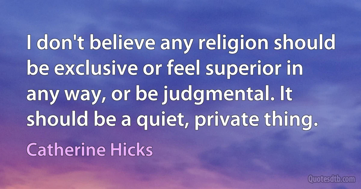 I don't believe any religion should be exclusive or feel superior in any way, or be judgmental. It should be a quiet, private thing. (Catherine Hicks)