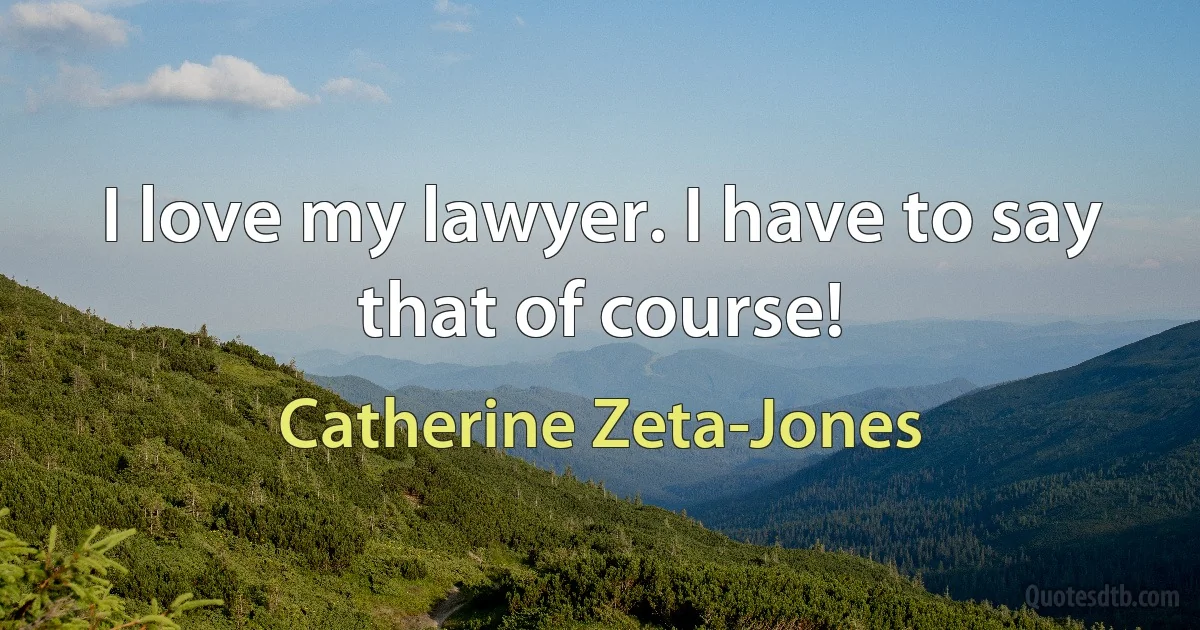 I love my lawyer. I have to say that of course! (Catherine Zeta-Jones)