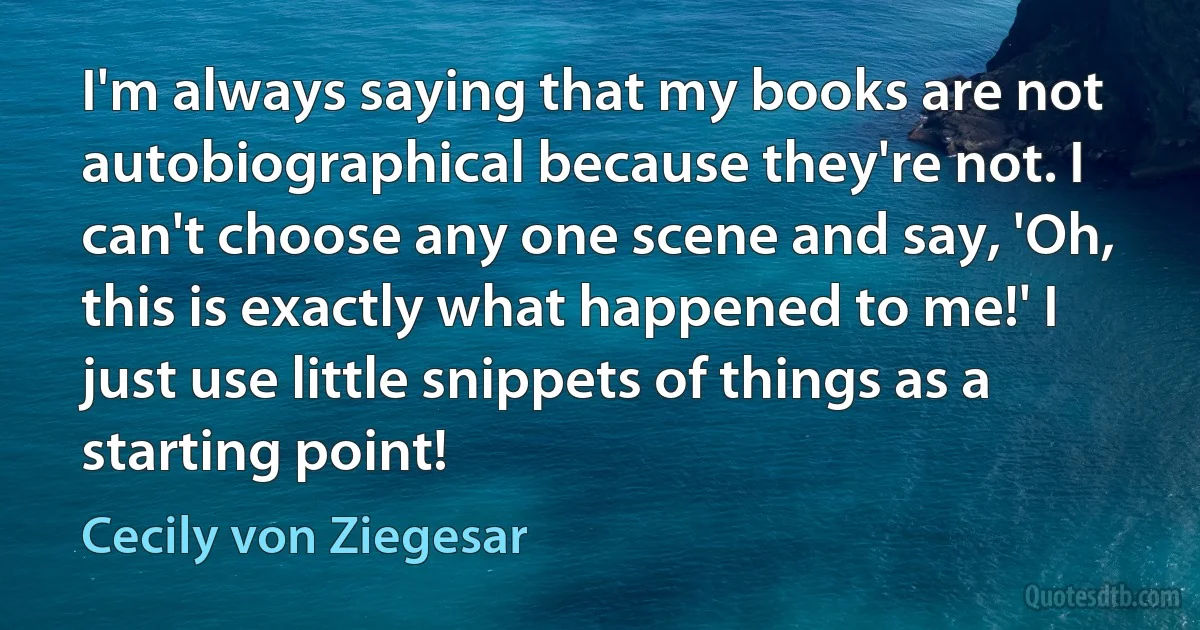 I'm always saying that my books are not autobiographical because they're not. I can't choose any one scene and say, 'Oh, this is exactly what happened to me!' I just use little snippets of things as a starting point! (Cecily von Ziegesar)