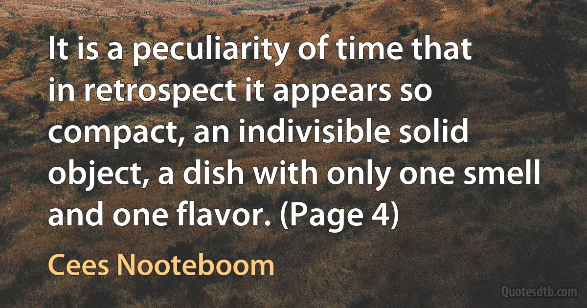 It is a peculiarity of time that in retrospect it appears so compact, an indivisible solid object, a dish with only one smell and one flavor. (Page 4) (Cees Nooteboom)