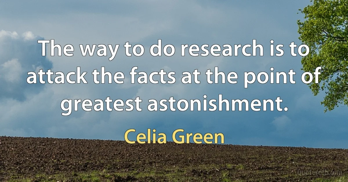 The way to do research is to attack the facts at the point of greatest astonishment. (Celia Green)