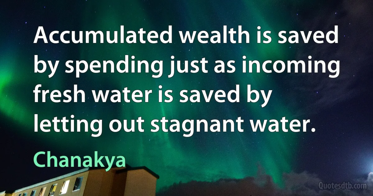 Accumulated wealth is saved by spending just as incoming fresh water is saved by letting out stagnant water. (Chanakya)