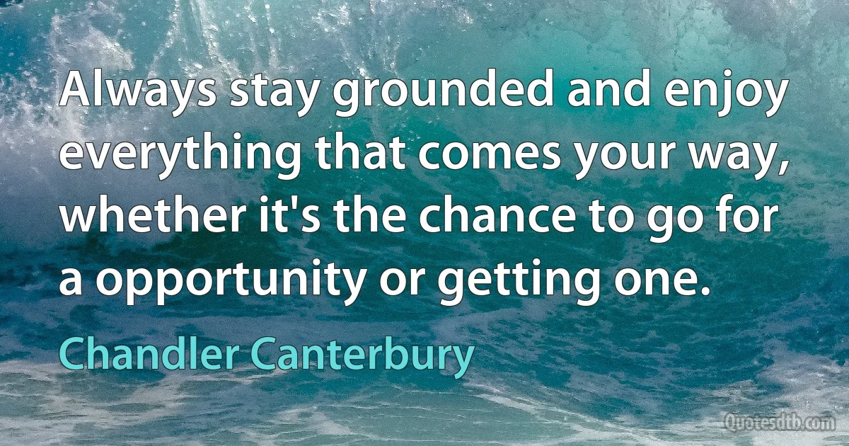 Always stay grounded and enjoy everything that comes your way, whether it's the chance to go for a opportunity or getting one. (Chandler Canterbury)