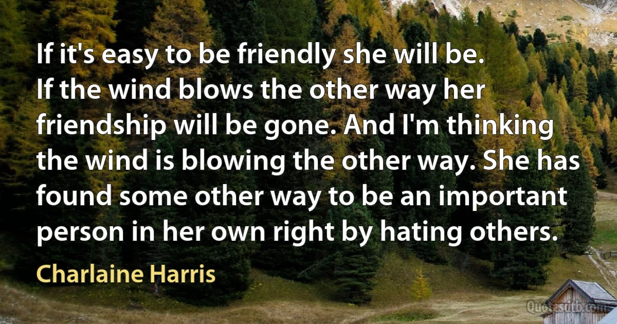 If it's easy to be friendly she will be. If the wind blows the other way her friendship will be gone. And I'm thinking the wind is blowing the other way. She has found some other way to be an important person in her own right by hating others. (Charlaine Harris)